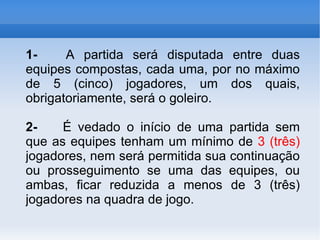 1-   A partida será disputada entre duas equipes compostas, cada uma, por no máximo de 5 (cinco) jogadores, um dos quais, obrigatoriamente, será o goleiro. 2-   É vedado o início de uma partida sem que as equipes tenham um mínimo de  3 (três)  jogadores, nem será permitida sua continuação ou prosseguimento se uma das equipes, ou ambas, ficar reduzida a menos de 3 (três) jogadores na quadra de jogo. 