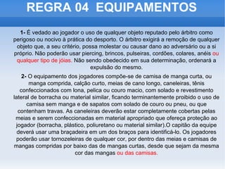 REGRA 04  EQUIPAMENTOS 1-  É vedado ao jogador o uso de qualquer objeto reputado pelo árbitro como perigoso ou nocivo à prática do desporto. O árbitro exigirá a remoção de qualquer objeto que, a seu critério, possa molestar ou causar dano ao adversário ou a si próprio. Não poderão usar piercing, brincos, pulseiras, cordões, colares, anéis  ou qualquer tipo de jóias.  Não sendo obedecido em sua determinação, ordenará a expulsão do mesmo. 2-  O equipamento dos jogadores compõe-se de camisa de manga curta, ou manga comprida, calção curto, meias de cano longo, caneleiras, tênis confeccionados com lona, pelica ou couro macio, com solado e revestimento lateral de borracha ou material similar, ficando terminantemente proibido o uso de camisa sem manga e de sapatos com solado de couro ou pneu, ou que contenham travas. As caneleiras deverão estar completamente cobertas pelas meias e serem confeccionadas em material apropriado que ofereça proteção ao jogador (borracha, plástico, poliuretano ou material similar).O capitão da equipe deverá usar uma braçadeira em um dos braços para identificá-lo. Os jogadores poderão usar tornozeleiras de qualquer cor, por dentro das meias e camisas de mangas compridas por baixo das de mangas curtas, desde que sejam da mesma cor das mangas  ou das camisas. 