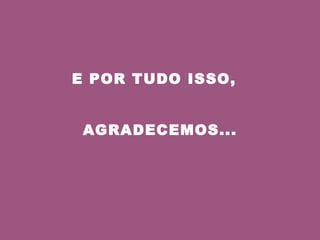 E POR TUDO ISSO,  AGRADECEMOS... 