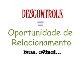 DESCONTROLE
=Oportunidade de
Relacionamento
Mas, afinal...
 