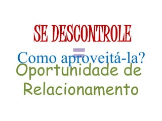 SE DESCONTROLE
=Oportunidade de
Relacionamento
Como aproveitá-la?
 