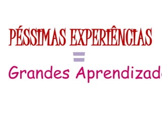 PÉSSIMAS EXPERIÊNCIAS
=Grandes Aprendizado
 