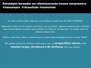 E o mais recente poder dado aos consumidores é pedir que eles NÃO COMPREM!
Adotando a linha “eu me importo com você e com seu bolso”, algumas empresas têm motivado
seus consumidores a comprar seus produtos no E-Bay, ou “recauchutar” as antigas antes de
comprar peças novas.
Outras, ainda mais radicais, motivam que a compra seja postergada até que o preço “baixe”.
Eles podem perder em volume a curto prazo, mas, ao compartilhar valores, criam
relações longas, duradoura e de confiança com seus clientes.
Estratégias baseadas em relacionamento trazem compromisso
#naocompre #recauchute #economize
 