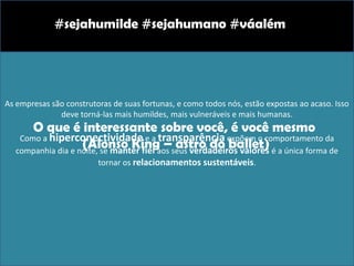 As empresas são construtoras de suas fortunas, e como todos nós, estão expostas ao acaso. Isso
deve torná-las mais humildes, mais vulneráveis e mais humanas.
Como a hiperconectividade e a transparência expõem o comportamento da
companhia dia e noite, se manter fiel aos seus verdadeiros valores é a única forma de
tornar os relacionamentos sustentáveis.
#sejahumilde #sejahumano #váalém
O que é interessante sobre você, é você mesmo
(Alonso King – astro do ballet)
 