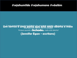 E para as verdadeiras personalidades das empresas surgirem, abertura é essencial.
Mas abertura radical não é a solução.
Porque quando tudo está aberto, nada está aberto!
#sejahumilde #sejahumano #váalém
Um sorriso é uma porta que está meio aberta e meio
fechada.
(Jennifer Egan - escritora)
 