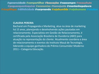 #generosidade #compartilhar #boasações #naocompre #recauchute
#pagueoquantoquiser #economize #tamojunto #mantenhapalavra
#simplifique #dêfelicidade #surpreenda #sejahumilde #sejahumano #váalém
CLAUDIA PEREIRA
Bacharel em Propaganda e Marketing, atua na área de marketing
há 15 anos, planejando e deselvolvendo ações pautadas em
relacionamento. Especialista em Gestão de Relacionamento, é
certificada pela Associação Brasileira de Ouvidoria (ABO) para
atuação na representação do cliente. Atualmente coordena a área
de relacionamento e eventos do Instituto Mauá de Tecnologia,
liderando a equipe ganhadora do Prêmio Consumidor Moderno
2011 – Categoria Educação.
 