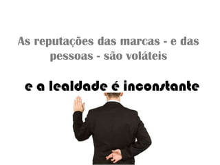 As reputações das marcas - e das
pessoas - são voláteis
e a lealdade é inconstante
 