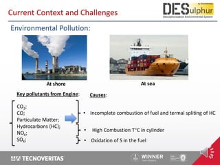 1
Key pollutants from Engine:
CO2;
CO;
Particulate Matter;
Hydrocarbons (HC);
NOX;
SOX;
Environmental Pollution:
At seaAt shore
Causes:
• High Combustion T°C in cylinder
• Oxidation of S in the fuel
• Incomplete combustion of fuel and termal spliting of HC
Current Context and Challenges
 