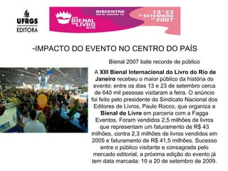 IMPACTO DO EVENTO NO CENTRO DO PAÍS Bienal 2007 bate recorde de público A  XIII Bienal Internacional do Livro do Rio de Janeiro  recebeu o maior público da história do evento: entre os dias 13 e 23 de setembro cerca de 640 mil pessoas visitaram a feira. O anúncio foi feito pelo presidente do Sindicato Nacional dos Editores de Livros, Paulo Rocco, que organiza a  Bienal do Livro  em parceria com a Fagga Eventos. Foram vendidos 2,5 milhões de livros que representam um faturamento de R$ 43 milhões, contra 2,3 milhões de livros vendidos em 2005 e faturamento de R$ 41,5 milhões. Sucesso entre o público visitante e consagrada pelo mercado editorial, a próxima edição do evento já tem data marcada: 10 a 20 de setembro de 2009. 