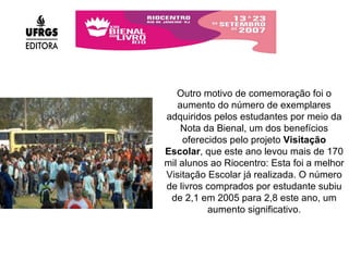 Outro motivo de comemoração foi o aumento do número de exemplares adquiridos pelos estudantes por meio da Nota da Bienal, um dos benefícios oferecidos pelo projeto  Visitação Escolar , que este ano levou mais de 170 mil alunos ao Riocentro: Esta foi a melhor Visitação Escolar já realizada. O número de livros comprados por estudante subiu de 2,1 em 2005 para 2,8 este ano, um aumento significativo. 