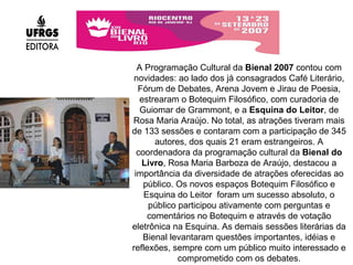 A Programação Cultural da  Bienal 2007  contou com novidades: ao lado dos já consagrados Café Literário, Fórum de Debates, Arena Jovem e Jirau de Poesia, estrearam o Botequim Filosófico, com curadoria de Guiomar de Grammont, e a  Esquina do Leitor , de Rosa Maria Araújo. No total, as atrações tiveram mais de 133 sessões e contaram com a participação de 345 autores, dos quais 21 eram estrangeiros. A coordenadora da programação cultural da  Bienal do Livro , Rosa Maria Barboza de Araújo, destacou a importância da diversidade de atrações oferecidas ao público. Os novos espaços Botequim Filosófico e Esquina do Leitor  foram um sucesso absoluto, o público participou ativamente com perguntas e comentários no Botequim e através de votação eletrônica na Esquina. As demais sessões literárias da Bienal levantaram questões importantes, idéias e reflexões, sempre com um público muito interessado e comprometido com os debates. 