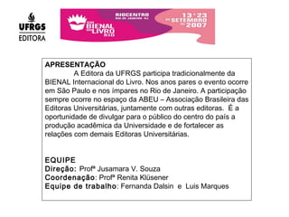 APRESENTAÇÃO A Editora da UFRGS participa tradicionalmente da BIENAL Internacional do Livro. Nos anos pares o evento ocorre em São Paulo e nos ímpares no Rio de Janeiro. A participação sempre ocorre no espaço da ABEU – Associação Brasileira das Editoras Universitárias, juntamente com outras editoras.  É a oportunidade de divulgar para o público do centro do país a produção acadêmica da Universidade e de fortalecer as relações com demais Editoras Universitárias.  EQUIPE Direção:  Profª Jusamara V. Souza Coordenação : Profª Renita Klüsener  Equipe de trabalho : Fernanda Dalsin  e  Luis Marques 