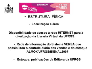 ESTRUTURA  FÍSICA -  Disponibilidade de acesso a rede INTERNET para a divulgação da Livraria Virtual da UFRGS -  Rede de Informação do Sistema VERSA que possibilitou o controle diário das vendas e do estoque ALMOX/UFRGS/BIENAL2007 -  Localização e área -  Estoque: publicações da Editora da UFRGS 