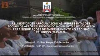 RELIGIOSIDADES AFRO-AMAZÔNICAS: REPRESENTAÇÕES
SOCIAIS DE AFRORRELIGIOSOS DO MOVIMENTO ATITUDE AFRO-
PARÁ SOBRE AÇÕES DE ENFRENTAMENTO AO RACISMO
RELIGIOSO (2015-2020)
UNIVERSIDADE FEDERAL DO PARÁ
PRÓ-REITORIA DE PESQUISA E PÓS-GRADUAÇÃO
PROGRAMA DE PÓS-GRADUAÇÃO EM LINGUAGENS E SABERES NA AMAZÔNIA-PPLSA
Mestrando: Edilson Borges Vulcão Junior
Orientadora: Profª. Drª. Raquel Amorim dos Santos
 