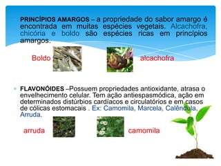 PRINCÍPIOS AMARGOS – a propriedade do sabor amargo é
encontrada em muitas espécies vegetais. Alcachofra,
chicória e boldo são espécies ricas em princípios
amargos.

   Boldo                               alcachofra



FLAVONÓIDES –Possuem propriedades antioxidante, atrasa o
envelhecimento celular. Tem ação antiespasmódica, ação em
determinados distúrbios cardíacos e circulatórios e em casos
de cólicas estomacais . Ex: Camomila, Marcela, Calêndula,
Arruda.

 arruda                            camomila
 