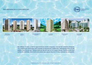 Incorporação e construção




  Pablo Picasso          Des Arts               Barão da Mantiqueira                         Di Cavalcanti                            Palmeiras Imperiais   Costa Esmeralda
 Guaratinguetá-SP       Taubaté-SP                   Cruzeiro-SP                             Caçapava-SP                                  Lorena-SP           Ubatuba-SP




                    Nos últimos 27 anos, a Coli foi responsável por muitas conquistas: mais de 652 unidades entregues,
                    726 unidades em construção e 462 unidades em lançamento, totalizando 1.840 apartamentos de alto
                    padrão. Mais do que isso, fizemos parte da vida de cada um de nossos clientes, transformando seus
                    sonhos em realidade. Uma história de sucesso que, apesar de já ter 27 anos, está apenas começando.




                                          Material de treinamento. Uso exclusivo interno sujeito a alterações. Proibido publicação.
 