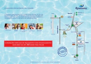 A melhor localização da cidade:

                                                                                                                                                                                                                   SP Rodrigues Pinheiro
                                                                                                                                                                                                                  123 (Acesso Campos do Jordão)
                                                                                                                                                       São Paulo
O Renaissance Condomínio Resort fica na Avenida Charles Schneider, uma das mais                                                                                                                                   SP Carvalho Pinto
                                                                                                                                                                                                                  70
                                                                                                                                                                   Saída
famosas da cidade. Além disso, tem fácil acesso às principais rodovias da região como                                                                              KM
Dutra e Carvalho Pinto. Você e sua família terão toda a praticidade, conveniência e                                                                                113
                                                                                                                                                            Av. Assis Chateaubriand
comodidade de morar em um dos bairros mais valorizados da cidade.




                                                                                                                                 Rodovia Presidente Dutra
                                                                                                                                                                                      Av. Itália
 Taubaté Shopping     Faculdade            Escolas                     Bancos           Supermercados/
                     Anhanguera   (Objetivo/ Jd. das Nações/   (Itaú/Banco do Brasil)   Hipermercados
                                         Progressão)


                                                                                                                                                    Rio de Janeiro




                                                                                                                                                                                                                        R. Domingos
                                                                                                                                                                                                                        Rodrigues
                                                                                                                                                                                                                        do Prado



Condições especiais de pagamento com financiamento
       bancário em até 360 meses para pagar
                                                                                                                                                                                                                        Supermercado
                                                                                                                                                                                                                        Nagumo




                                                                                                                                                                                                   Praça da CTI




                                                                     Material de treinamento. Uso exclusivo interno sujeito a alterações. Proibido publicação.
 