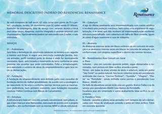 MEMORIAL DESCRITIVO PADRÃO DO RESIDENCIAL RENAISSANCE


de será composta de hall social, 02 salas (estar com ponto de TV e jan-                      04 – Cobertura
tar), circulação, lavabo, 04 dormitórios com 02 suítes sendo 01 Máster,                      A laje do último pavimento será impermeabilizada com manta asfáltica
banheiro da empregada, área de serviço com varanda técnica e local                           e receberá uma proteção mecânica, bem como uma argamassa de regu-
para secar roupa, despensa, cozinha integrada a varanda gourmet com                          larização, e as áreas que não recebem tal impermeabilização receberão
churrasqueira. Opcionalmente poderá ser executado com 3 suítes, e sala                       estrutura para telhado, com cobertura em telha de fibro cimento, iguais
estendida.                                                                                   às caixas d’água superiores e casa de máquina.

SERVIÇOS                                                                                     05 – Alvenaria
                                                                                             As alvenarias externas serão em bloco cerâmico ou em concreto de veda-
01 – Preliminares                                                                            ção e as alvenarias internas serão em blocos de concreto de vedação, em
Será feita a demolição da construção existente no terreno e em seguida                       conformidade com projetos específicos e dentro das normas técnicas.
o mesmo será limpo. A seguir será executada contenção (arrimo, bro-
cas armadas, perfil metálico) junto às divisas e onde for tecnicamente                       06 – Revestimentos Área Comum em Geral
necessário. Após, será iniciado o movimento de terra conforme as cotas                       a- Pisos
previstas nos projetos que serão contratados. Feita a terraplanagem,                         Subsolos – piso em concreto aparente polido, vagas demarcadas e nu-
será executado o canteiro de obras do empreendimento e após terá iní-                        meradas, com pintura em látex acrílico amarela e preto.
cio as demarcações.                                                                          Térreo - em todas as áreas úmidas de decks e solarium, serão em pedra
                                                                                             “São Tomé” ou pedra natural. Nos locais cobertos serão em porcelanato
02 – Fundações                                                                               acetinado das marcas “Cecrisa/ Portinari”, “Gyotoku”, “Vilagres”, “Elia-
A fundação do empreendimento será definida junto com consultor de                            ne” ou “Portobelo”, sendo definido como padrão o porcelanato Casa
fundação dentro da melhor possibilidade, de acordo com a sondagem a                          Bianco , 60x60 cm.
ser executada no terreno e conforme normas técnicas para as mesmas,                          Os Halls de elevadores sociais terão piso em granito Branco Dallas e os de
com preferência, num primeiro momento, para fundações escavadas                              serviço piso porcelanato 60x60 Casa Bianco da Portobello.
rotativas (Hélice Continua com Blocos de Coroamento).                                        Escadaria piso em cimentado e como acabamento látex acrílico na cor
                                                                                             cimento.
03 – Estrutura                                                                               b- Paredes e Tetos
A estrutura será toda em concreto armado convencional, com pilares, vi-                      Subsolo - paredes e pilares serão pintados com tempera de cal e demar-
gas e lajes maciças e/ou Nervuradas, executada de acordo com o projeto                       cados com faixas de sinalização amarela e preta em látex acrílico. Tetos
específico, em conformidade com as normas ABNT e cálculo estrutural.                         em concreto aparente.
                                              Material de treinamento. Uso exclusivo interno sujeito a alterações. Proibido publicação.
 