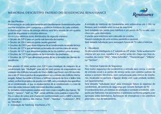 MEMORIAL DESCRITIVO PADRÃO DO RESIDENCIAL RENAISSANCE


de Uso Privativo.
A alimentação de cada apartamento será devidamente dimensionada pelas                                   A entrada de telefonia do Condomínio será subterrânea até o DG; na
normas existentes para comportar a potência instalada de cada unidade.                                  Portaria será instalada uma central de interfone.
A distribuição interna de energia elétrica será feita através de um quadro                              Será instalado um ponto para telefone e um ponto de TV na sala, cozi-
geral de disjuntores e circuitos elétricos.                                                             nha e em cada dormitório.
Os circuitos elétricos estão distribuídos da seguinte maneira:                                          O ponto para interfone será colocado na cozinha.
• Circuito: de 220 V para um ponto sob bancada da cozinha;                                              Haverá instalação de uma antena parabólica nacional.
• Circuito: de 220 V para um ponto sacada gourmet;                                                      Será deixada tubulação para passagem futura de TV cabo e Internet.
• Circuitos: de 220 V para duas máquinas de ar condicionado na sacada técnica;
• Circuito: de 127 V que alimentará as tomadas da cozinha e área de serviço;                            9 – Elevadores
• Circuito: de 127 V que alimentará pontos de luz da cozinha e área de serviço;                         Os elevadores interligarão o 2° subsolo ao 20° andar. Terão acabamento
• Circuitos: de 127 V para pontos de luz e tomadas dos banheiros;                                       interno em aço inox, espelho e as portas serão em chapa aço Inox es-
• Circuitos: de 127 V que alimentará pontos de luz e tomadas das demais de-                             covados, da marca “Otis”, “Atlas-Schindler”, “Thyssenkrupp”, “Villarta”
pendências.                                                                                             ou “Sectron”.

Está previsto 02 (dois) pontos com 220 V para instalação de máquina de ar                               10 – Sistemas Especiais de Segurança
condicionado tipo “Multisplit” para até 06 (seis) pontos de evaporadores nas                            Para maior segurança do condomínio a entrada para carros, o portão
unidades dos Edifícios Leonardo da Vinci e Bellini que forem com 04 dormitó-                            de entrada social e as portas de serviço serão com sistema pulmão de
rios e até 05 (cinco) pontos de evaporadoras nas unidades dos Edifícios Miche-                          acesso e porteiro eletrônico, com comunicação pela central de interfo-
langelo, Rafael, Donatello e El Greco e Edifícios Leonardo da Vinci e Bellini (três                     nes, localizada na portaria e ligação direta com cada unidade residen-
suítes), conforme projeto e de acordo com NBR, sem a instalação dos aparelhos                           cial (apartamento).
de ar condicionado, já que os equipamentos de ar condicionado e a mão de                                Será deixada ”tubulação seca” para instalação futura às expensas do
obra não estão inclusos neste memorial descritivo padrão.                                               condomínio, de sistema de segurança por circuito fechado de TV.
As tomadas e interruptores usados serão com corpo e espelho das marcas, “Bi-                            O condomínio terá um sistema de proteção e combate a incêndio, com-
ticino”, “Simens”, “Iriel” ou “Pial”, sendo definida como padrão a marca Pial.                          posto por hidrantes nos pavimentos e extintores conforme projeto a ser
Fios e cabos de cobre anti chama em conformidade com a ABNT e dentro                                    aprovado pelos bombeiros, iluminação de emergência e na cobertura
do projeto de elétrica, das marcas “Pireli”, “Nambei”, “Cobrecom”, IPCE                                 pára-raios e luz de balizamento.
ou “Wireflex”.
C . Instalação de Telefonia, Interfones e TV

                                                    Material de treinamento. Uso exclusivo interno sujeito a alterações. Proibido publicação.
 