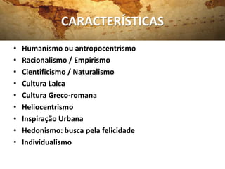 CARACTERÍSTICAS
• Humanismo ou antropocentrismo
• Racionalismo / Empirismo
• Cientificismo / Naturalismo
• Cultura Laica
• Cultura Greco-romana
• Heliocentrismo
• Inspiração Urbana
• Hedonismo: busca pela felicidade
• Individualismo
 
