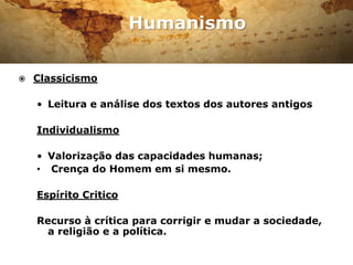 Humanismo
Erasmo de Roterdão, um dos
maiores humanistas do
Renascimento.
 Classicismo
• Leitura e análise dos textos dos autores antigos
Individualismo
• Valorização das capacidades humanas;
• Crença do Homem em si mesmo.
Espírito Critico
Recurso à crítica para corrigir e mudar a sociedade,
a religião e a política.
 
