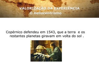 VALORIZAÇÃO DA EXPERIÊNCIA
O Heliocentrismo
Copérnico defendeu em 1543, que a terra e os
restantes planetas giravam em volta do sol .
 