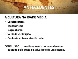 ANTECEDENTES
A CULTURA NA IDADE MÉDIA
• Características:
- Teocentrismo
- Dogmatismo
- Verdade => Religião
- Conhecimento => através da fé
CONCLUSÃO: o questionamento humano deve ser
pautado pela busca da salvação e da vida eterna.
 