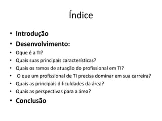 Índice
• Introdução
• Desenvolvimento:
• Oque é a TI?
• Quais suas principais características?
• Quais os ramos de atuação do profissional em TI?
• O que um profissional de TI precisa dominar em sua carreira?
• Quais as principais dificuldades da área?
• Quais as perspectivas para a área?
• Conclusão
 