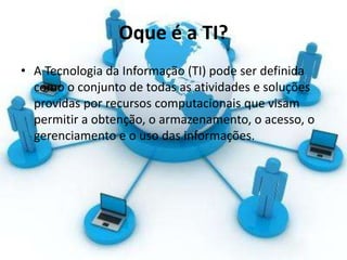 Oque é a TI?
• A Tecnologia da Informação (TI) pode ser definida
como o conjunto de todas as atividades e soluções
providas por recursos computacionais que visam
permitir a obtenção, o armazenamento, o acesso, o
gerenciamento e o uso das informações.
 