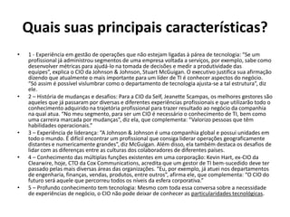 Quais suas principais características?
• 1 - Experiência em gestão de operações que não estejam ligadas à párea de tecnologia: “Se um
profissional já administrou segmentos de uma empresa voltada a serviços, por exemplo, sabe como
desenvolver métricas para ajudá-lo na tomada de decisões e medir a produtividade das
equipes”, explica o CIO da Johnson & Johnson, Stuart McGuigan. O executivo justifica sua afirmação
dizendo que atualmente o mais importante para um líder de TI é conhecer aspectos do negócio.
“Só assim é possível vislumbrar como o departamento de tecnologia ajusta-se a tal estrutura”, diz
ele.
• 2 – História de mudanças e desafios: Para a CIO da Self, Jeanette Scampas, os melhores gestores são
aqueles que já passaram por diversas e diferentes experiências profissionais e que utilizarão todo o
conhecimento adquirido na trajetória profissional para trazer resultado ao negócio da companhia
na qual atua. “No meu segmento, para ser um CIO é necessário o conhecimento de TI, bem como
uma carreira marcada por mudanças”, diz ela, que complementa: “Valorizo pessoas que têm
habilidades operacionais.”
• 3 – Experiência de liderança: “A Johnson & Johnson é uma companhia global e possui unidades em
todo o mundo. É difícil encontrar um profissional que consiga liderar operações geograficamente
distantes e numericamente grandes”, diz McGuigan. Além disso, ela também destaca os desafios de
lidar com as diferenças entre as culturas dos colaboradores de diferentes países.
• 4 – Conhecimento das múltiplas funções existentes em uma corporação: Kevin Hart, ex-CIO da
Clearwire, hoje, CTO da Cox Communications, acredita que um gestor de TI bem-sucedido deve ter
passado pelas mais diversas áreas das organizações. “Eu, por exemplo, já atuei nos departamentos
de engenharia, finanças, vendas, produtos, entre outros”, afirma ele, que complementa: “O CIO do
futuro será aquele que percorreu todos os níveis da esfera corporativa.”
• 5 – Profundo conhecimento tem tecnologia: Mesmo com toda essa conversa sobre a necessidade
de experiências de negócio, o CIO não pode deixar de conhecer as particularidades tecnológicas.
 