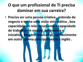 O que um profissional de TI precisa
dominar em sua carreira?
• Precisa ser uma pessoa criativa , entenda do
negocio e tenha uma visão sistemática , boa
capacidade de relacionamento e capacidade
de trabalho em equipe, autonomia e
iniciativa, foco em resultados, conhecimento
em outro idioma principalmente o inglês .
 