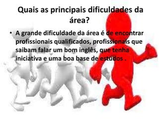 Quais as principais dificuldades da
área?
• A grande dificuldade da área é de encontrar
profissionais qualificados, profissionais que
saibam falar um bom inglês, que tenha
iniciativa e uma boa base de estudos .
 