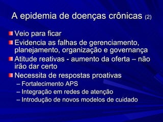 A epidemia de doenças crônicas  (2) Veio para ficar Evidencia as falhas de gerenciamento, planejamento, organização e governança Atitude reativas - aumento da oferta – não irão dar certo Necessita de respostas proativas Fortalecimento APS Integração em redes de atenção Introdução de novos modelos de cuidado 