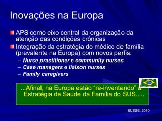 Inovações na Europa APS como eixo central da organização da atenção das condições crônicas Integração da estratégia do médico de família (prevalente na Europa) com novos perfis: Nurse practitioner  e  community nurses   Case managers  e  liaison nurses Family caregivers ...Afinal, na Europa estão “re-inventando” a Estratégia de Saúde da Família do SUS..... BUSSE, 2010 
