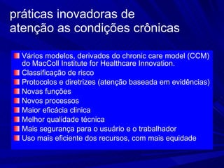 práticas inovadoras de  atenção as condições crônicas Vários modelos, derivados do chronic care model (CCM) do MacColl Institute for Healthcare Innovation.  Classificação de risco Protocolos e diretrizes (atenção baseada em evidências) Novas funções Novos processos Maior eficácia clinica Melhor qualidade técnica Mais segurança para o usuário e o trabalhador Uso mais eficiente dos recursos, com mais equidade  