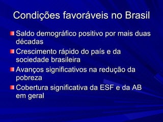 Condições favoráveis no Brasil Saldo demográfico positivo por mais duas décadas Crescimento rápido do país e da sociedade brasileira Avanços significativos na redução da pobreza Cobertura significativa da ESF e da AB em geral 