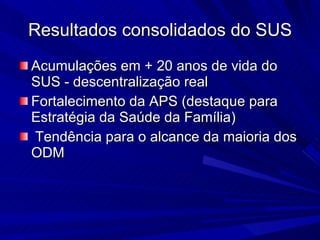 Resultados consolidados do SUS Acumulações em + 20 anos de vida do SUS - descentralização real Fortalecimento da APS (destaque para Estratégia da Saúde da Família) Tendência para o alcance da maioria dos ODM 
