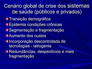 Cenário global de crise dos  sistemas  de saúde (públicos e privados) Transição demográfica Epidemia condições crônicas Segmentação e fragmentação Aumento dos custos  Incorporação descontrolada de tecnologias - iatrogenia  Redundâncias, desperdícios e mais fragmentação 
