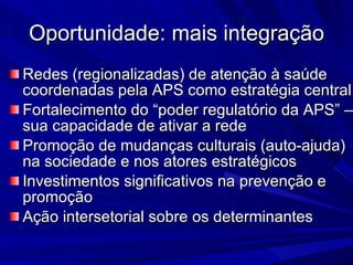Oportunidade: mais integração Redes (regionalizadas) de atenção à saúde coordenadas pela APS como estratégia central Fortalecimento do “poder regulatório da APS” – sua capacidade de ativar a rede Promoção de mudanças culturais (auto-ajuda) na sociedade e nos atores estratégicos Investimentos significativos na prevenção e promoção Ação intersetorial sobre os determinantes 