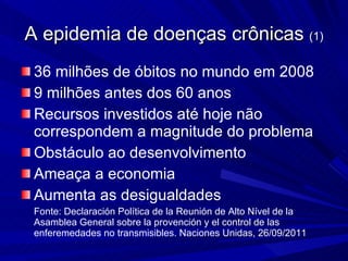 36 milhões de óbitos no mundo em 2008  9 milhões antes dos 60 anos  Recursos investidos até hoje não correspondem a magnitude do problema Obstáculo ao desenvolvimento Ameaça a economia Aumenta as desigualdades Fonte: Declaración Política de la Reunión de Alto Nível de la Asamblea General sobre la provención y el control de las enferemedades no transmisibles. Naciones Unidas, 26/09/2011 A epidemia de doenças crônicas  (1) 