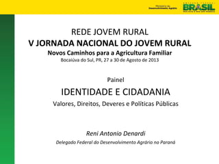 REDE JOVEM RURAL
V JORNADA NACIONAL DO JOVEM RURAL
Novos Caminhos para a Agricultura Familiar
Bocaiúva do Sul, PR, 27 a 30 de Agosto de 2013
Painel
IDENTIDADE E CIDADANIA
Valores, Direitos, Deveres e Políticas Públicas
Reni Antonio Denardi
Delegado Federal do Desenvolvimento Agrário no Paraná
 