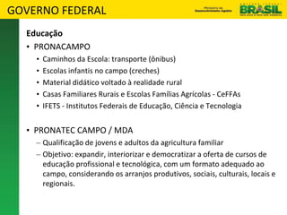 GOVERNO FEDERAL
Educação
• PRONACAMPO
• Caminhos da Escola: transporte (ônibus)
• Escolas infantis no campo (creches)
• Material didático voltado à realidade rural
• Casas Familiares Rurais e Escolas Famílias Agrícolas - CeFFAs
• IFETS - Institutos Federais de Educação, Ciência e Tecnologia
• PRONATEC CAMPO / MDA
– Qualificação de jovens e adultos da agricultura familiar
– Objetivo: expandir, interiorizar e democratizar a oferta de cursos de
educação profissional e tecnológica, com um formato adequado ao
campo, considerando os arranjos produtivos, sociais, culturais, locais e
regionais.
 