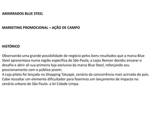 AMARRADOS BLUE STEEL


MARKETING PROMOCIONAL – AÇÃO DE CAMPO



HISTÓRICO

Observando uma grande possibilidade de negócio pelos bons resultados que a marca Blue
Steel apresentava numa região específica de São Paulo, a Lojas Renner decidiu encarar o
desafio e abrir ali sua primeira loja exclusiva da marca Blue Steel, reforçando seu
posicionamento com o público jovem.
A Loja piloto foi lançada no Shopping Tatuapé, cenário da concorrência mais acirrada do país.
Cabe ressaltar um elemento dificultador para fazermos um lançamento de impacto no
cenário urbano de São Paulo: a lei Cidade Limpa.
 
