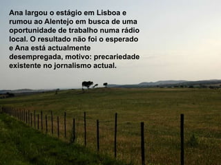 Ana largou o estágio em Lisboa e rumou ao Alentejo em busca de uma oportunidade de trabalho numa rádio local. O resultado não foi o esperado e Ana está actualmente desempregada, motivo: precariedade existente no jornalismo actual.