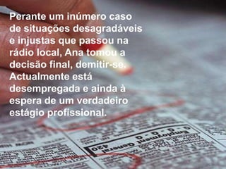 Perante um inúmero caso de situações desagradáveis e injustas que passou na rádio local, Ana tomou a decisão final, demitir-se.Actualmente está desempregada e ainda à espera de um verdadeiro estágio profissional.