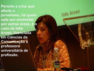 Perante a crise que afecta o jornalismo, há quem opte por enveredar por outras áreas, é o caso de Inês Aroso, licenciada em Ciências da Comunicação e professora universitária de profissão.
