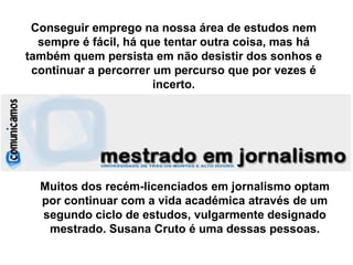Conseguir emprego na nossa área de estudos nem sempre é fácil, há que tentar outra coisa, mas há também quem persista em não desistir dos sonhos e continuar a percorrer um percurso que por vezes é incerto.Muitos dos recém-licenciados em jornalismo optam por continuar com a vida académica através de um segundo ciclo de estudos, vulgarmente designado mestrado. Susana Cruto é uma dessas pessoas.