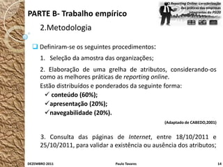 O Reporting Online: caracterização
                                                            das práticas das empresas
PARTE B- Trabalho empírico                                       integrantes do PSI20



      2.Metodologia

   Definiram-se os seguintes procedimentos:
      1. Seleção da amostra das organizações;
      2. Elaboração de uma grelha de atributos, considerando-os
      como as melhores práticas de reporting online.
      Estão distribuídos e ponderados da seguinte forma:
         conteúdo (60%);
        apresentação (20%);
        navegabilidade (20%).
                                                   (Adaptado de CABEDO,2001)


      3. Consulta das páginas de Internet, entre 18/10/2011 e
      25/10/2011, para validar a existência ou ausência dos atributos;

DEZEMBRO 2011                    Paulo Tavares                                      14
 