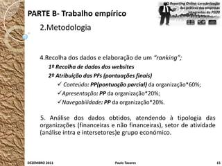 O Reporting Online: caracterização
                                                             das práticas das empresas
PARTE B- Trabalho empírico                                        integrantes do PSI20



      2.Metodologia


      4.Recolha dos dados e elaboração de um “ranking”;
          1º Recolha de dados dos websites
          2º Atribuição das PFs (pontuações finais)
              Conteúdo: PP(pontuação parcial) da organização*60%;
             Apresentação: PP da organização*20%;
             Navegabilidade: PP da organização*20%.

      5. Análise dos dados obtidos, atendendo à tipologia das
      organizações (financeiras e não financeiras), setor de atividade
      (análise intra e intersetores)e grupo económico.



DEZEMBRO 2011                     Paulo Tavares                                      15
 