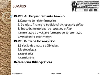 O Reporting Online: caracterização
                                                              das práticas das empresas
SUMÁRIO                                                            integrantes do PSI20




  PARTE A- Enquadramento teórico
      1.Conceito de relato financeiro
      2. Do relato financeiro tradicional ao reporting online
      3. Enquadramento legal do reporting online
      4.Informação a divulgar e formatos de apresentação
      5.Vantagens e desvantagens
  PARTE B- Trabalho empírico
      1.Seleção da amostra e Objetivos
      2.Metodologia
      3.Resultados
      4.Conclusões
  Referências Bibliográficas


DEZEMBRO 2011                     Paulo Tavares                                       2
 
